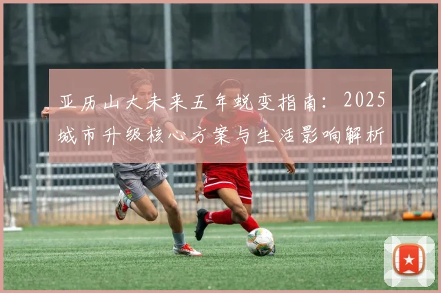 亚历山大未来五年蜕变指南：2025城市升级核心方案与生活影响解析
