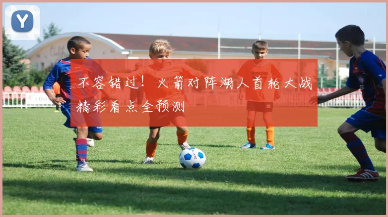 不容错过!火箭对阵湖人首轮大战精彩看点全预测