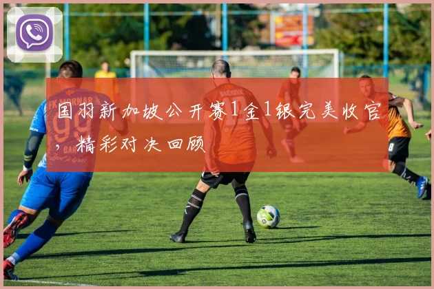国羽新加坡公开赛1金1银完美收官，精彩对决回顾
