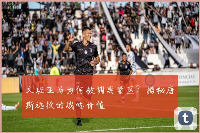 文班亚马为何被调离禁区？揭秘唐斯远投的战略价值