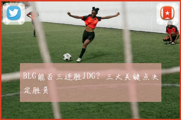 BLG能否三连胜JDG？三大关键点决定胜负