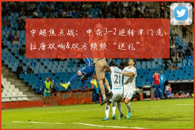中超焦点战：申花3-2逆转津门虎，拉唐双响&双方频频“送礼”
