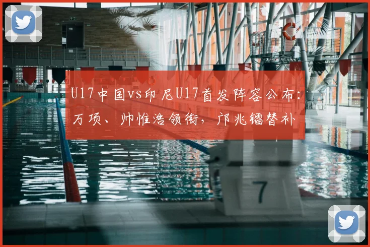 U17中国vs印尼U17首发阵容公布：万项、帅惟浩领衔，邝兆镭替补