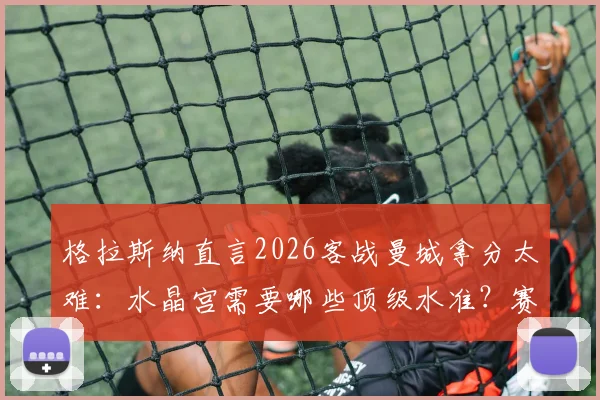 格拉斯纳直言2026客战曼城拿分太难：水晶宫需要哪些顶级水准？赛前战术解析