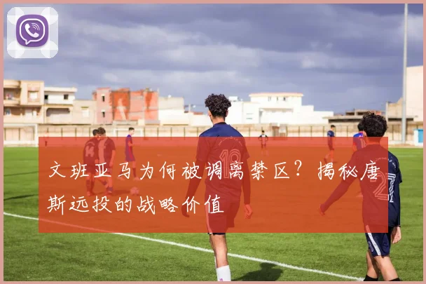 文班亚马为何被调离禁区？揭秘唐斯远投的战略价值