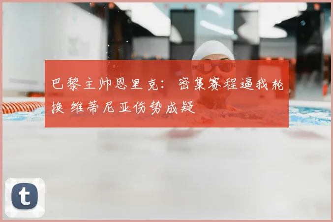 巴黎主帅恩里克：密集赛程逼我轮换 维蒂尼亚伤势成疑