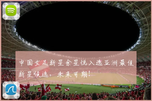 中国女足新星余星悦入选亚洲最佳新星候选,未来可期!