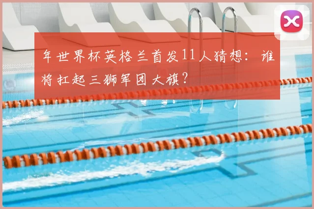 年世界杯英格兰首发11人猜想：谁将扛起三狮军团大旗？